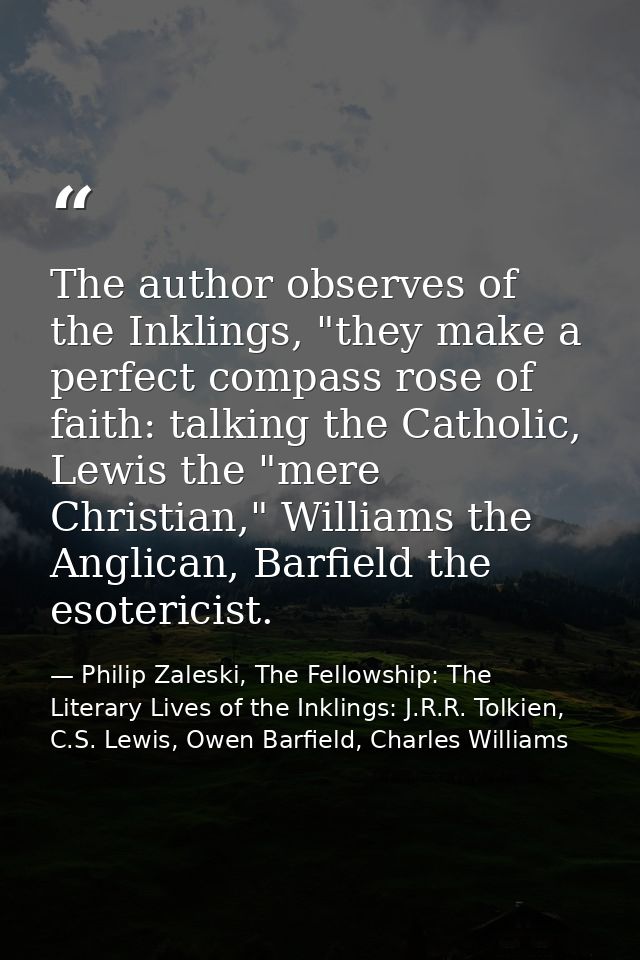 The author observes of the Inklings, "they make a perfect compass rose of faith: talking the Catholic, Lewis the "mere C — Philip Zaleski, The Fellowship: The Literary Lives of the Inklings: J.R.R. Tolkien, C.S. Lewis, Owen Barfield, Charles Williams