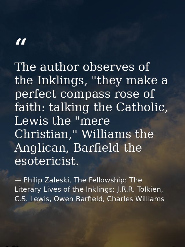 The author observes of the Inklings, "they make a perfect compass rose of faith: talking the Catholic, Lewis the "mere C — Philip Zaleski, The Fellowship: The Literary Lives of the Inklings: J.R.R. Tolkien, C.S. Lewis, Owen Barfield, Charles Williams