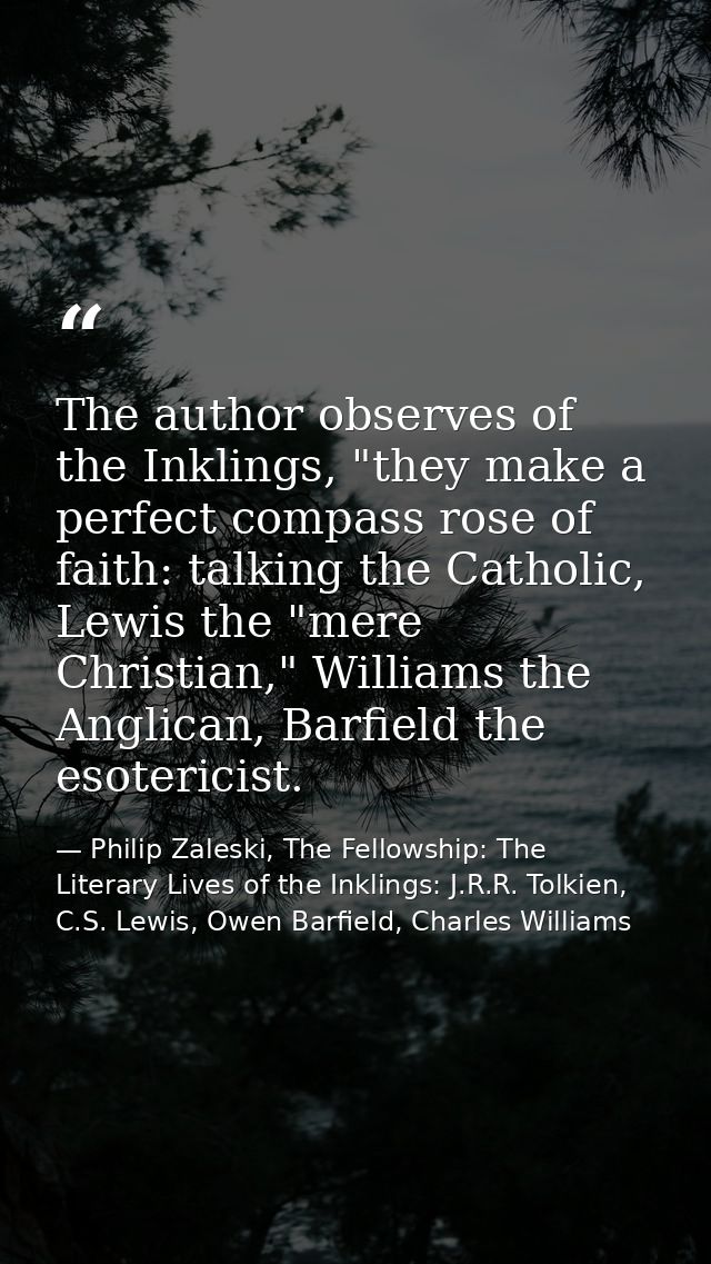 The author observes of the Inklings, "they make a perfect compass rose of faith: talking the Catholic, Lewis the "mere C — Philip Zaleski, The Fellowship: The Literary Lives of the Inklings: J.R.R. Tolkien, C.S. Lewis, Owen Barfield, Charles Williams