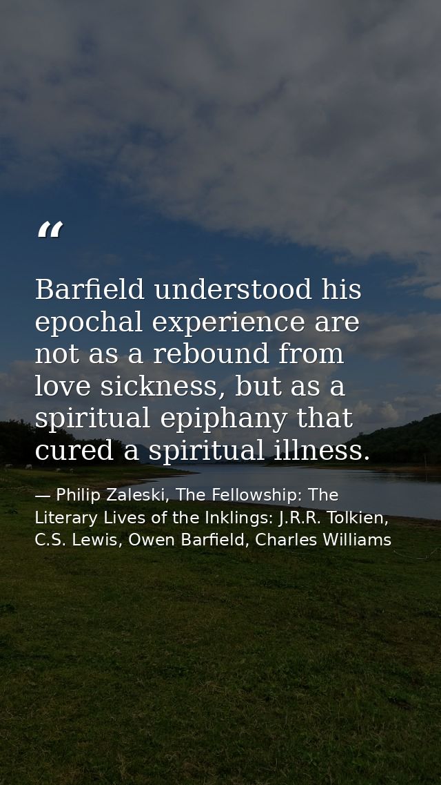 Barfield understood his epochal experience are not as a rebound from love sickness, but as a spiritual epiphany that cur — Philip Zaleski, The Fellowship: The Literary Lives of the Inklings: J.R.R. Tolkien, C.S. Lewis, Owen Barfield, Charles Williams