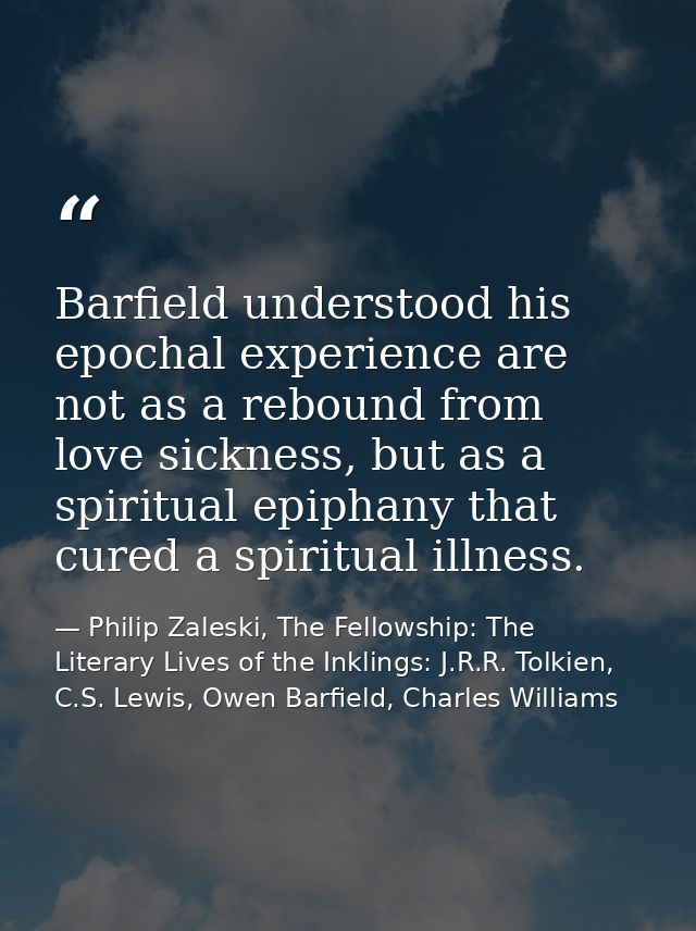 Barfield understood his epochal experience are not as a rebound from love sickness, but as a spiritual epiphany that cur — Philip Zaleski, The Fellowship: The Literary Lives of the Inklings: J.R.R. Tolkien, C.S. Lewis, Owen Barfield, Charles Williams