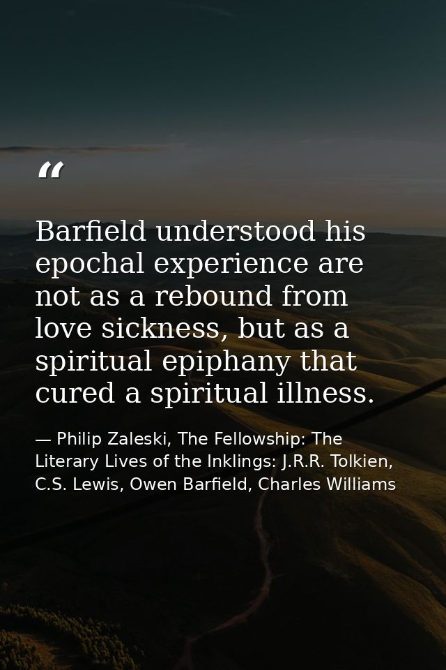 Barfield understood his epochal experience are not as a rebound from love sickness, but as a spiritual epiphany that cur — Philip Zaleski, The Fellowship: The Literary Lives of the Inklings: J.R.R. Tolkien, C.S. Lewis, Owen Barfield, Charles Williams