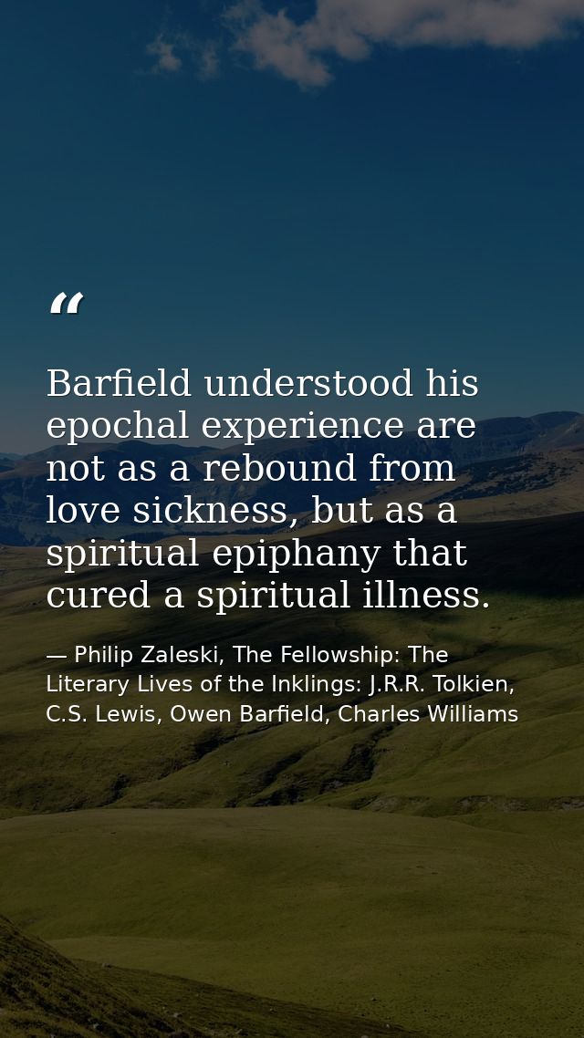 Barfield understood his epochal experience are not as a rebound from love sickness, but as a spiritual epiphany that cur — Philip Zaleski, The Fellowship: The Literary Lives of the Inklings: J.R.R. Tolkien, C.S. Lewis, Owen Barfield, Charles Williams