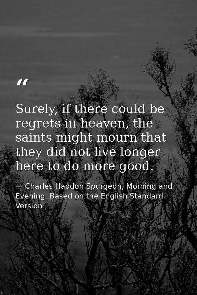 Surely, if there could be regrets in heaven, the saints might mourn that they did not live longer here to do more good. — Charles Haddon Spurgeon, Morning and Evening, Based on the English Standard Version