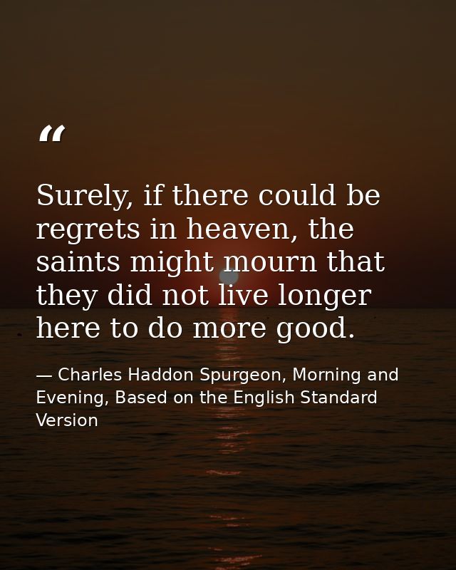 Surely, if there could be regrets in heaven, the saints might mourn that they did not live longer here to do more good. — Charles Haddon Spurgeon, Morning and Evening, Based on the English Standard Version