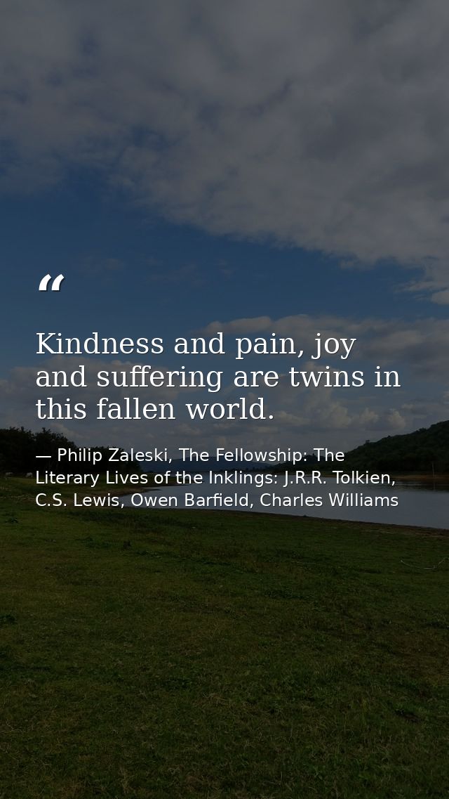 Kindness and pain, joy and suffering are twins in this fallen world. — Philip Zaleski, The Fellowship: The Literary Lives of the Inklings: J.R.R. Tolkien, C.S. Lewis, Owen Barfield, Charles Williams
