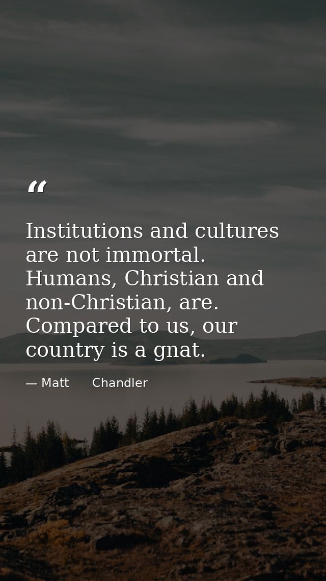 Institutions and cultures are not immortal. Humans, Christian and non-Christian, are. Compared to us, our country is a g — Matt      Chandler