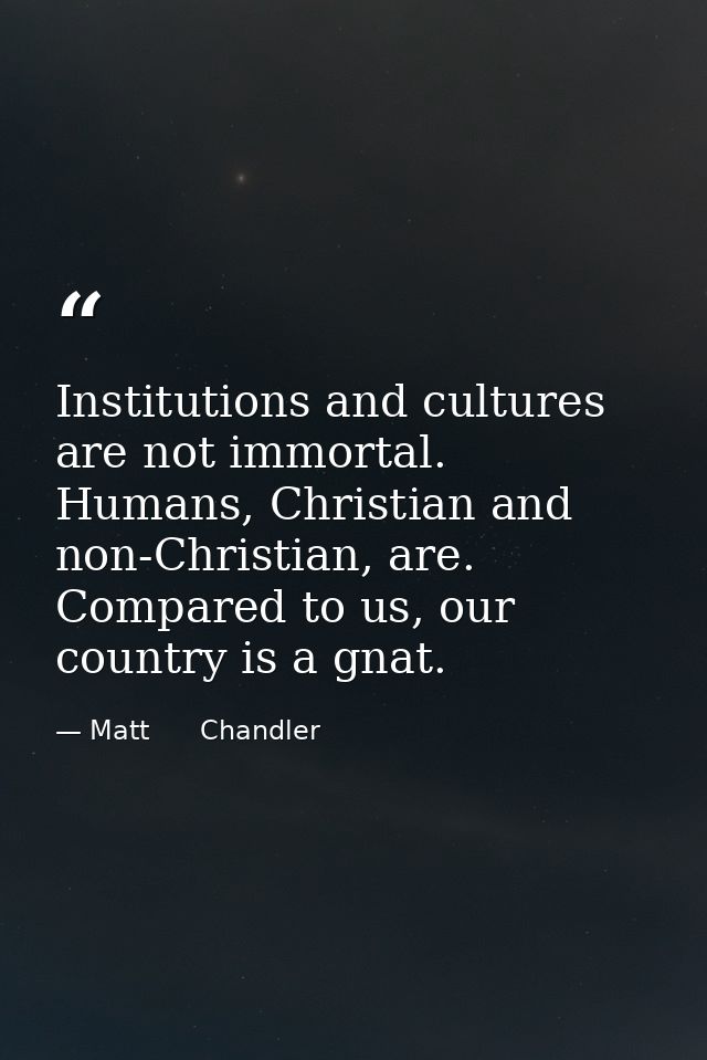 Institutions and cultures are not immortal. Humans, Christian and non-Christian, are. Compared to us, our country is a g — Matt      Chandler