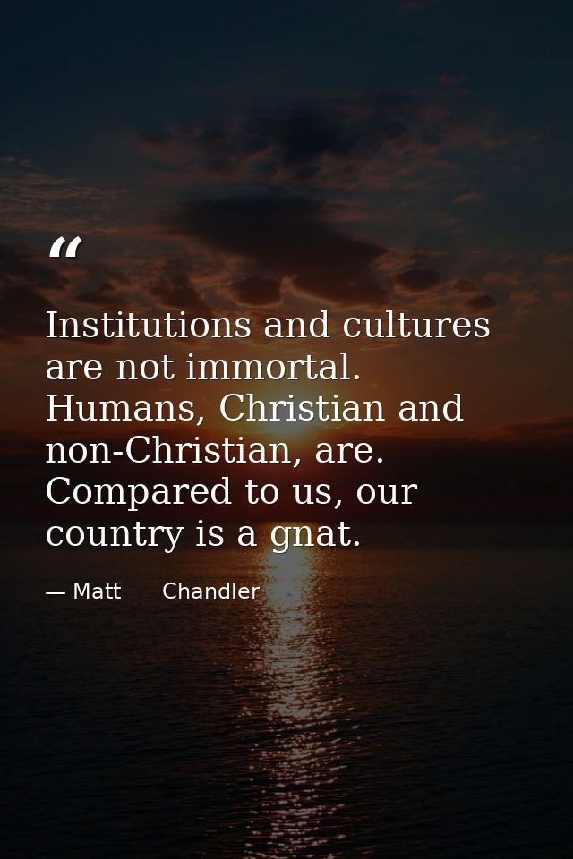 Institutions and cultures are not immortal. Humans, Christian and non-Christian, are. Compared to us, our country is a g — Matt      Chandler