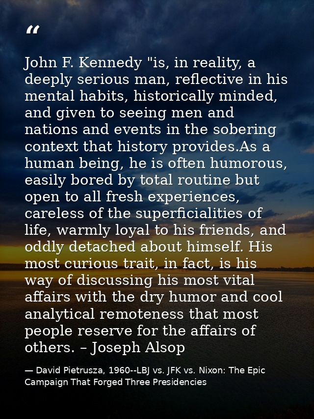 John F. Kennedy "is, in reality, a deeply serious man, reflective in his mental habits, historically minded, and given t — David Pietrusza, 1960--LBJ vs. JFK vs. Nixon: The Epic Campaign That Forged Three Presidencies