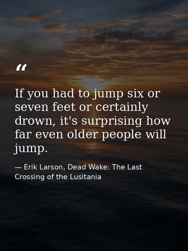 If you had to jump six or seven feet or certainly drown, it's surprising how far even older people will jump. — Erik Larson, Dead Wake: The Last Crossing of the Lusitania