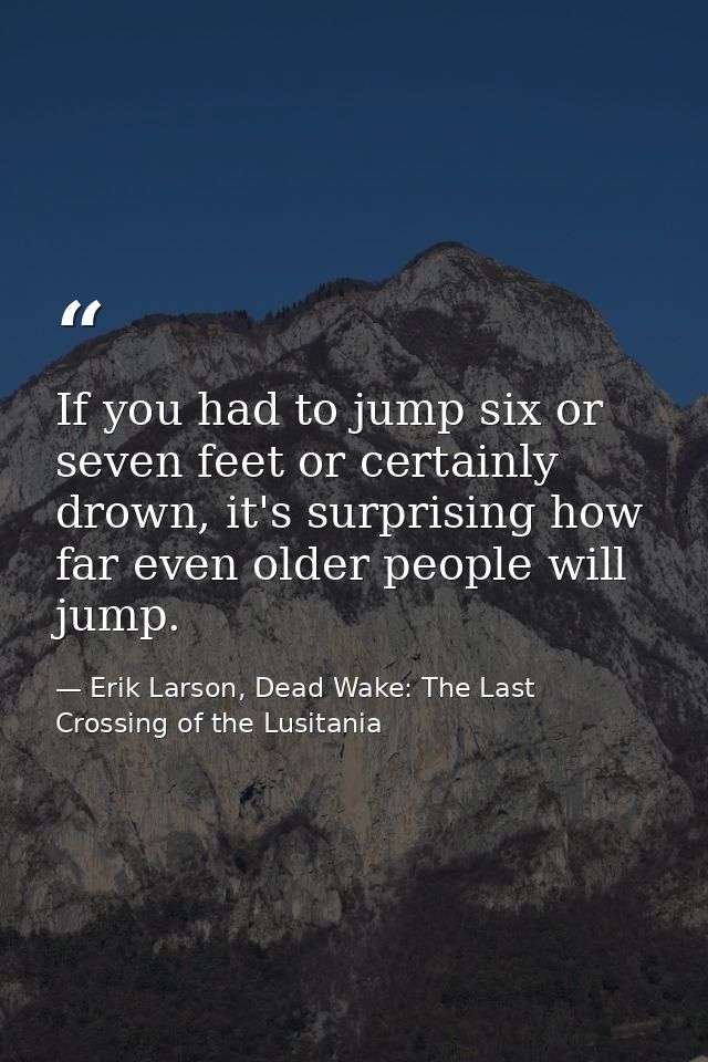 If you had to jump six or seven feet or certainly drown, it's surprising how far even older people will jump. — Erik Larson, Dead Wake: The Last Crossing of the Lusitania