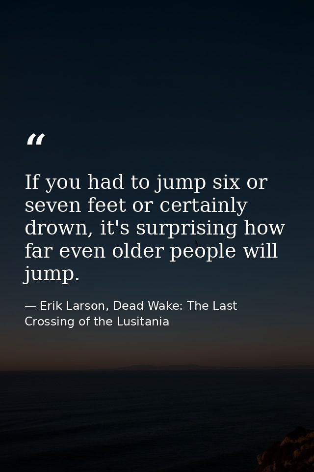 If you had to jump six or seven feet or certainly drown, it's surprising how far even older people will jump. — Erik Larson, Dead Wake: The Last Crossing of the Lusitania