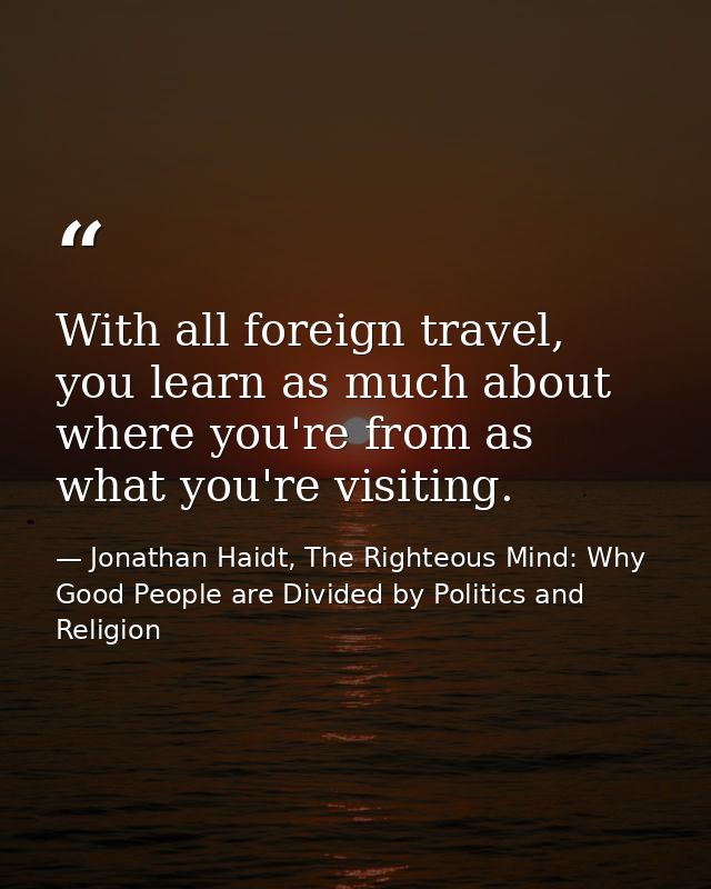 With all foreign travel, you learn as much about where you're from as what you're visiting. — Jonathan Haidt, The Righteous Mind: Why Good People are Divided by Politics and Religion
