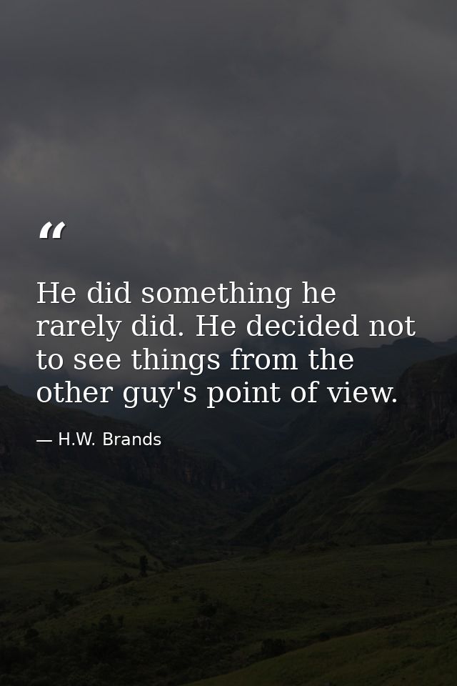 He did something he rarely did. He decided not to see things from the other guy's point of view. — H.W. Brands