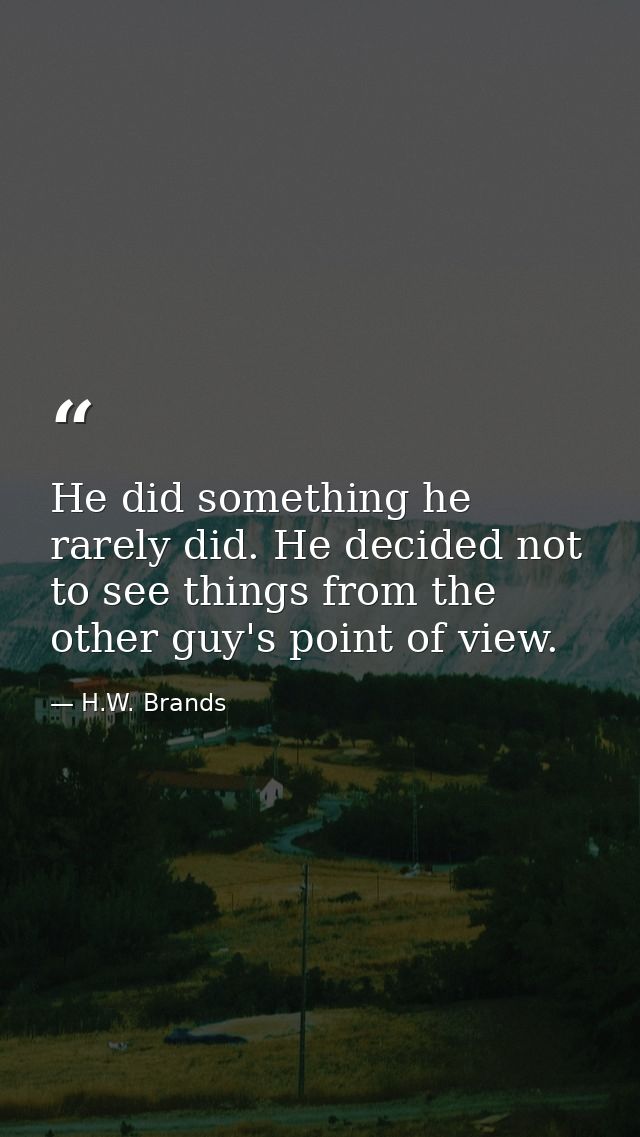 He did something he rarely did. He decided not to see things from the other guy's point of view. — H.W. Brands