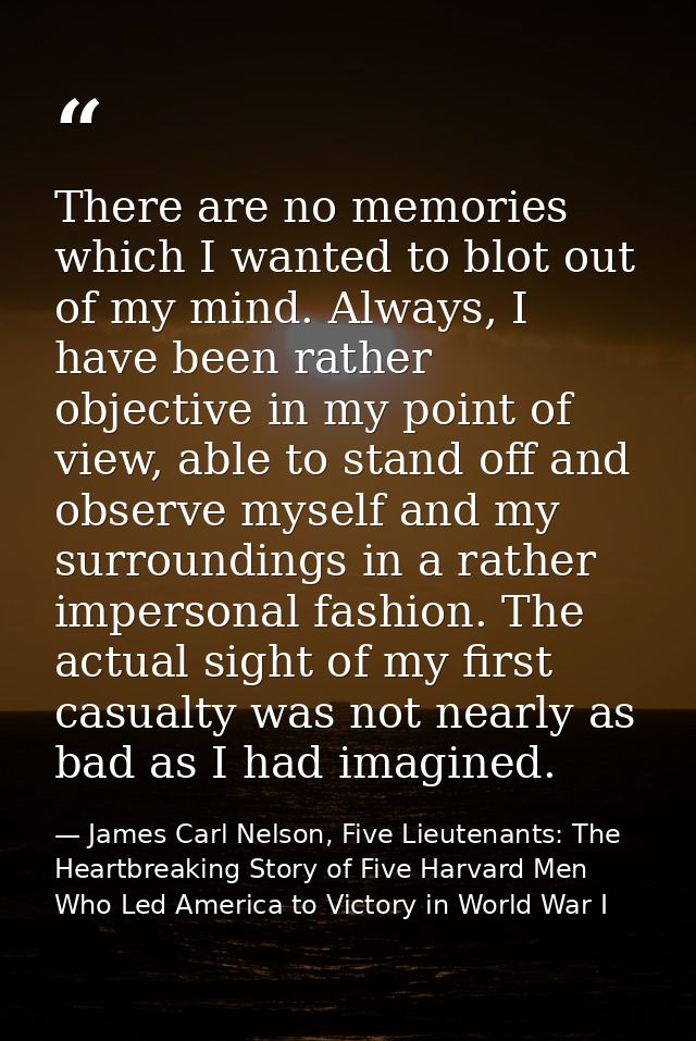 There are no memories which I wanted to blot out of my mind. Always, I have been rather objective in my point of view, a — James Carl Nelson, Five Lieutenants: The Heartbreaking Story of Five Harvard Men Who Led America to Victory in World War I
