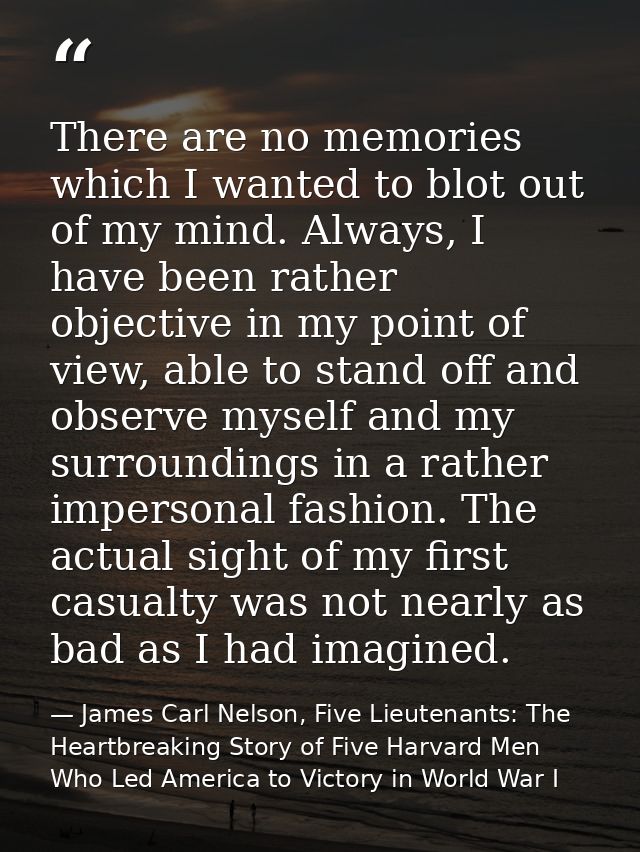 There are no memories which I wanted to blot out of my mind. Always, I have been rather objective in my point of view, a — James Carl Nelson, Five Lieutenants: The Heartbreaking Story of Five Harvard Men Who Led America to Victory in World War I
