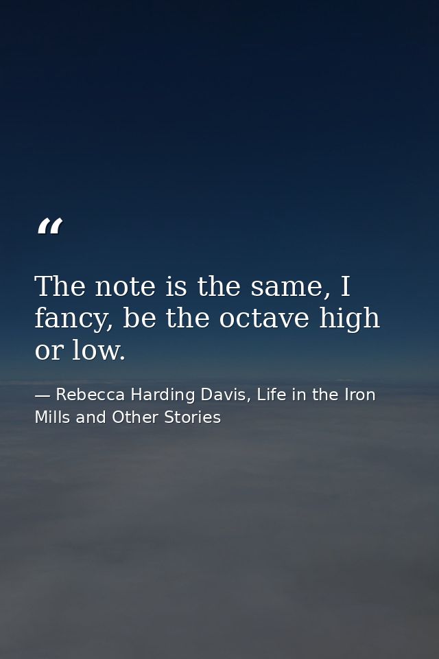 The note is the same, I fancy, be the octave high or low. — Rebecca Harding Davis, Life in the Iron Mills and Other Stories