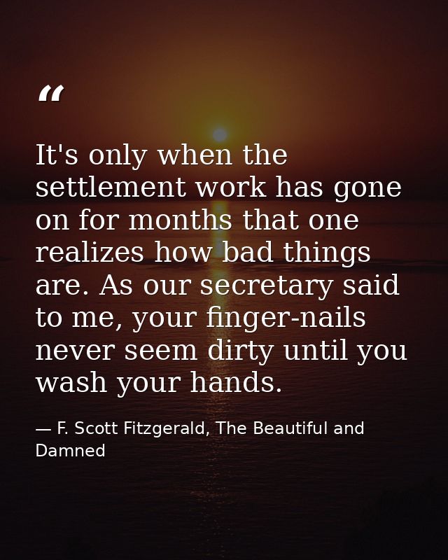 It's only when the settlement work has gone on for months that one realizes how bad things are. As our secretary said to — F. Scott Fitzgerald, The Beautiful and Damned