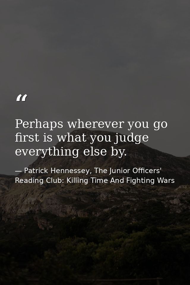 Perhaps wherever you go first is what you judge everything else by. — Patrick Hennessey, The Junior Officers' Reading Club: Killing Time And Fighting Wars