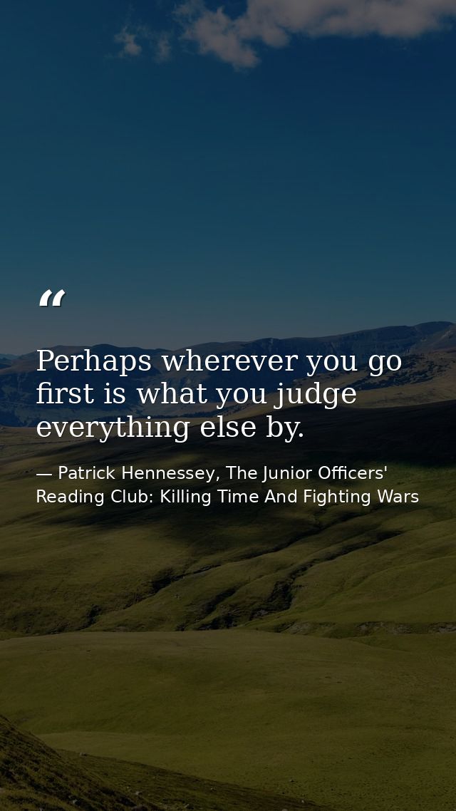 Perhaps wherever you go first is what you judge everything else by. — Patrick Hennessey, The Junior Officers' Reading Club: Killing Time And Fighting Wars