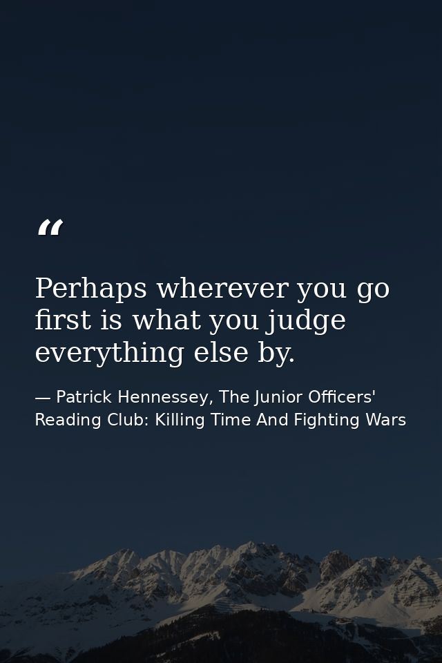 Perhaps wherever you go first is what you judge everything else by. — Patrick Hennessey, The Junior Officers' Reading Club: Killing Time And Fighting Wars