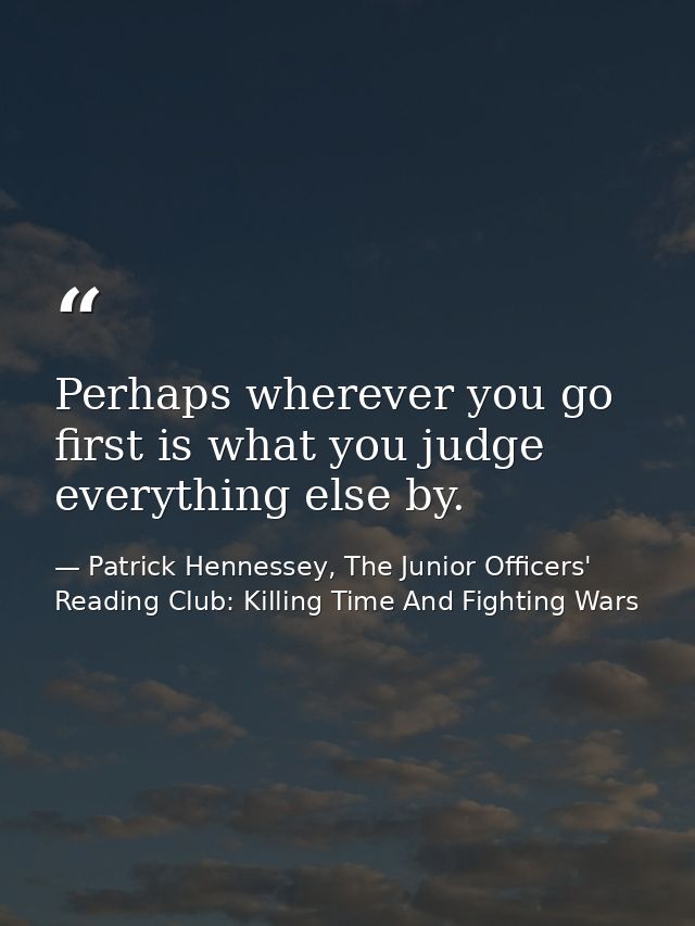 Perhaps wherever you go first is what you judge everything else by. — Patrick Hennessey, The Junior Officers' Reading Club: Killing Time And Fighting Wars