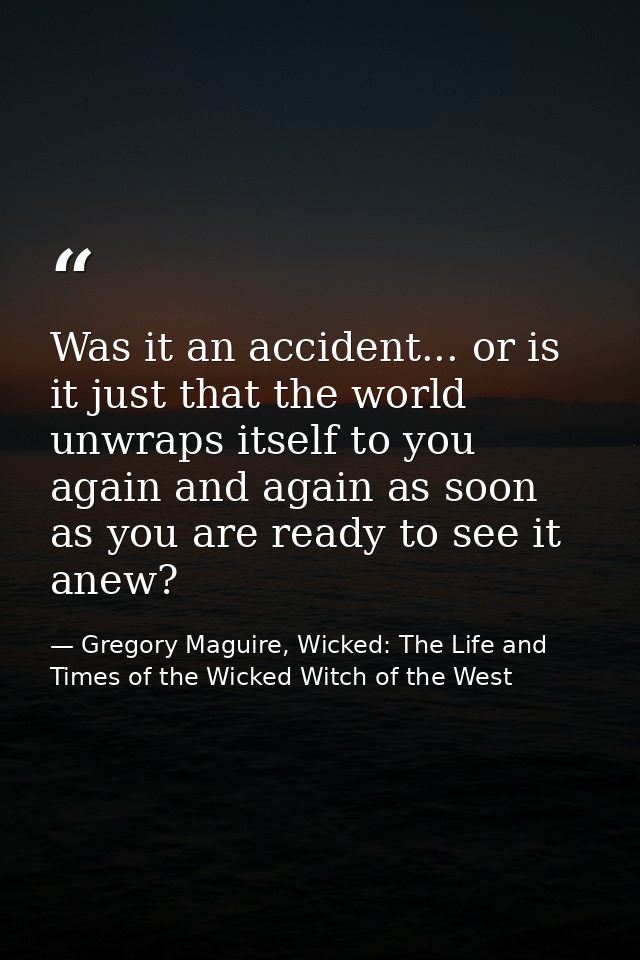 Was it an accident... or is it just that the world unwraps itself to you again and again as soon as you are ready to see — Gregory Maguire, Wicked: The Life and Times of the Wicked Witch of the West