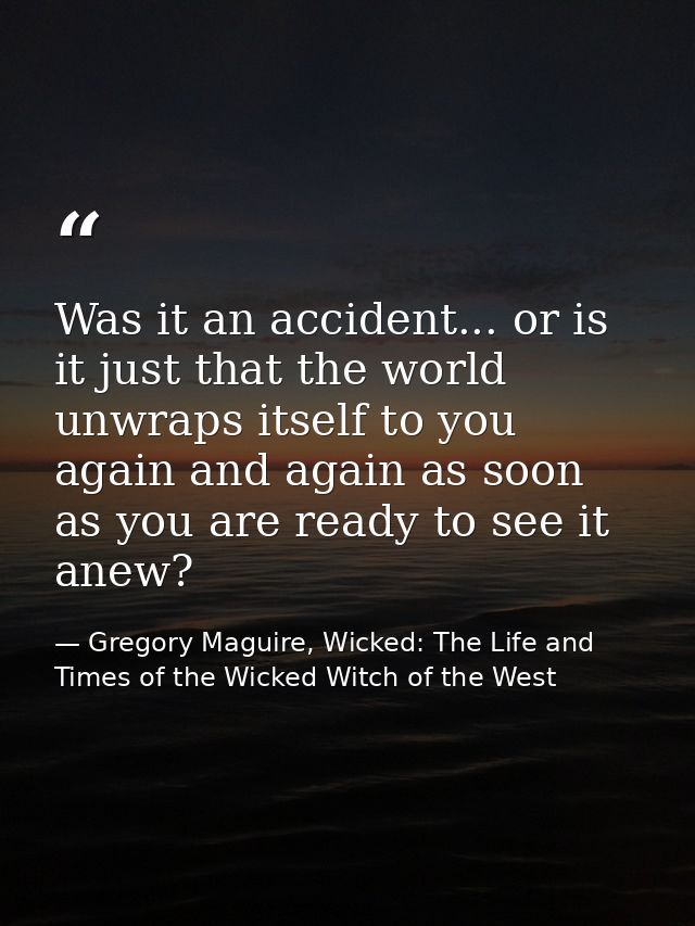 Was it an accident... or is it just that the world unwraps itself to you again and again as soon as you are ready to see — Gregory Maguire, Wicked: The Life and Times of the Wicked Witch of the West