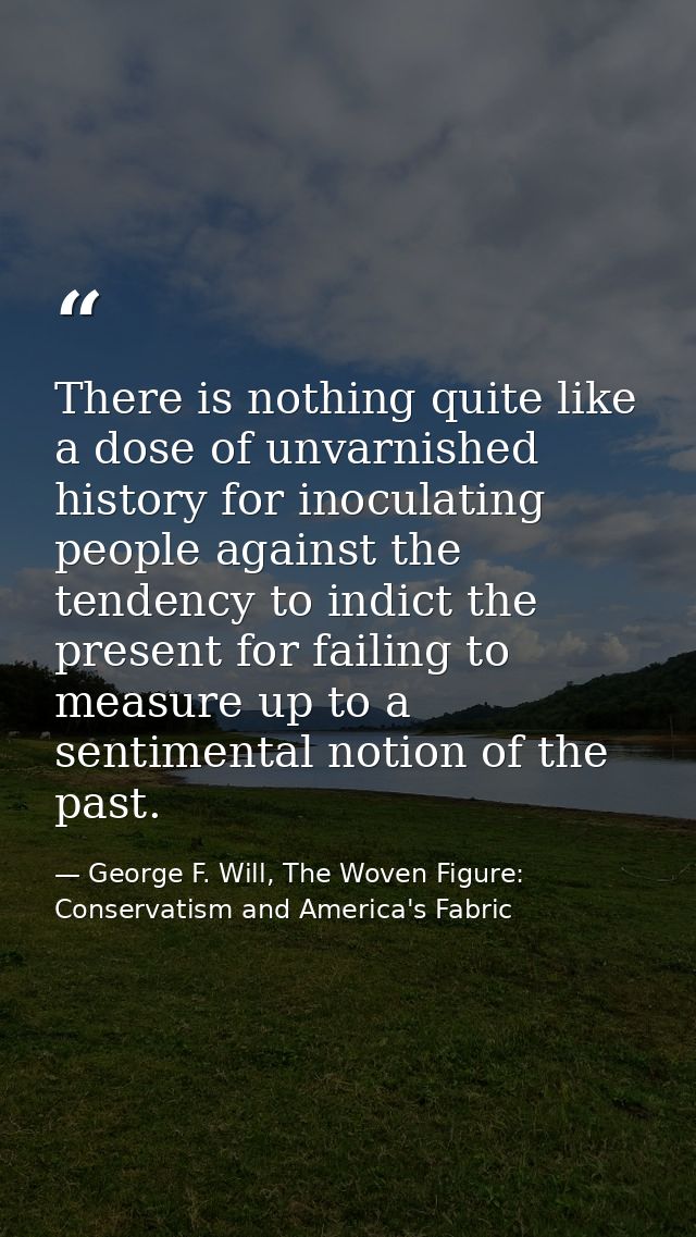 There is nothing quite like a dose of unvarnished history for inoculating people against the tendency to indict the pres — George F. Will, The Woven Figure: Conservatism and America's Fabric