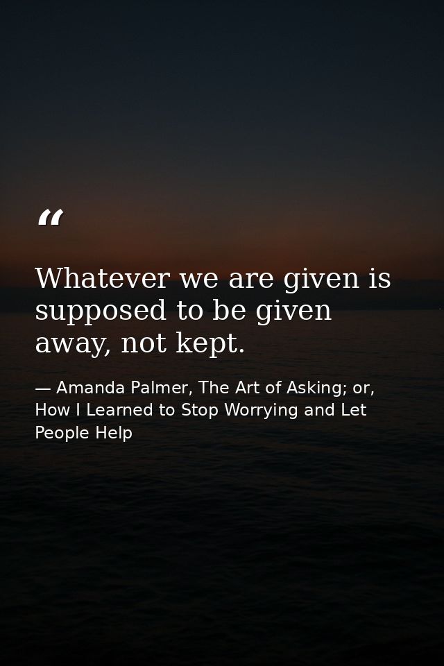 ​Whatever we are given is supposed to be given away, not kept. — Amanda Palmer, The Art of Asking; or, How I Learned to Stop Worrying and Let People Help