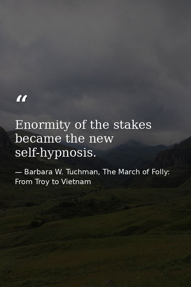 Enormity of the stakes became the new self-hypnosis. — Barbara W. Tuchman, The March of Folly: From Troy to Vietnam