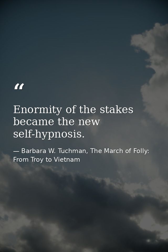 Enormity of the stakes became the new self-hypnosis. — Barbara W. Tuchman, The March of Folly: From Troy to Vietnam