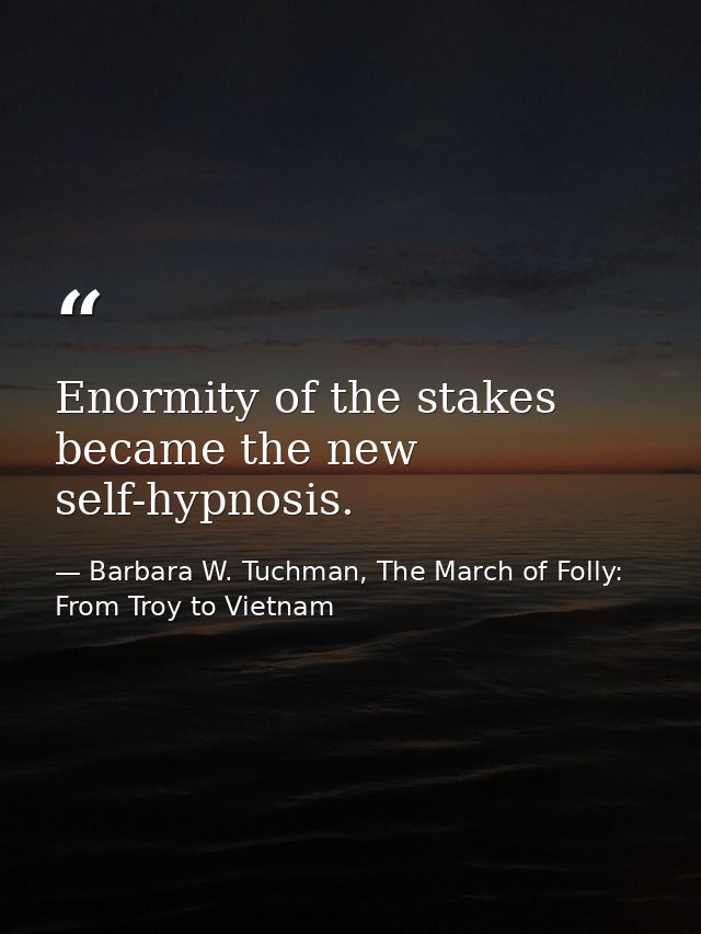 Enormity of the stakes became the new self-hypnosis. — Barbara W. Tuchman, The March of Folly: From Troy to Vietnam