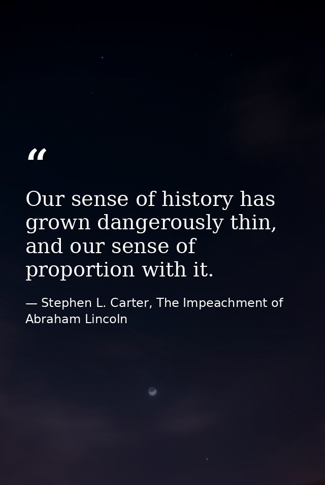 Our sense of history has grown dangerously thin, and our sense of proportion with it. — Stephen L. Carter, The Impeachment of Abraham Lincoln