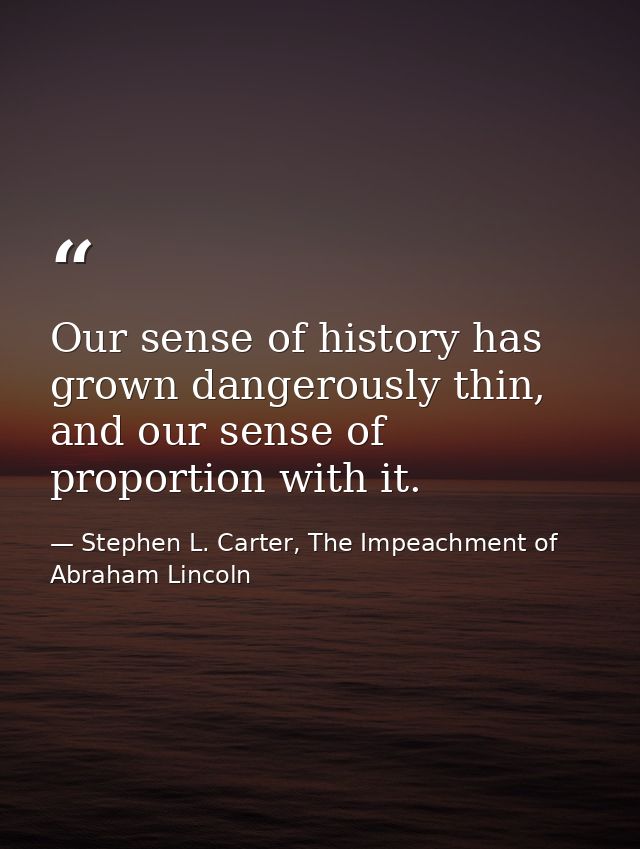 Our sense of history has grown dangerously thin, and our sense of proportion with it. — Stephen L. Carter, The Impeachment of Abraham Lincoln
