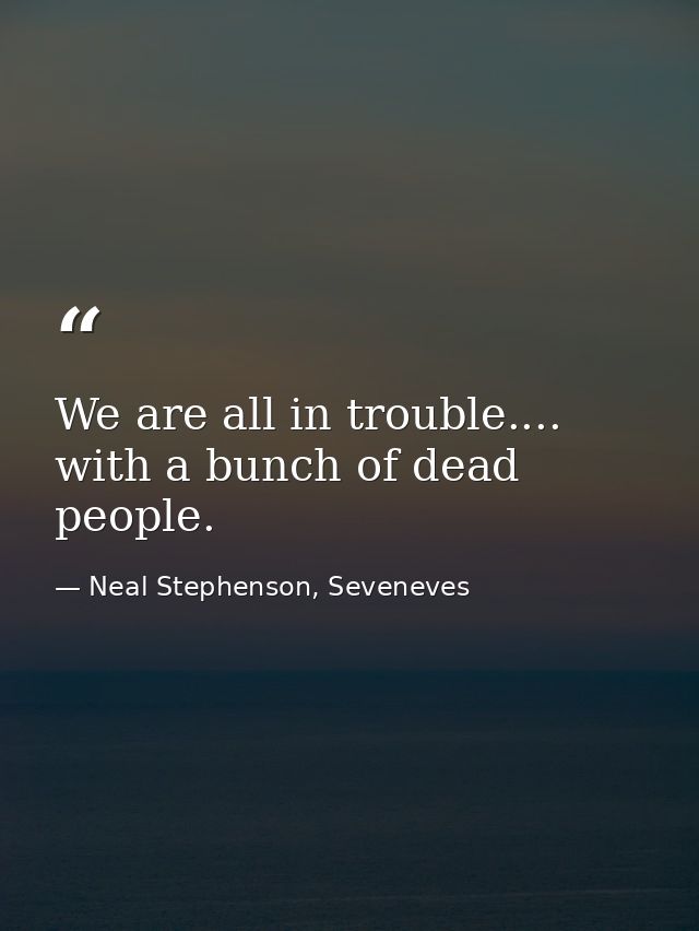 We are all in trouble.... with a bunch of dead people. — Neal Stephenson, Seveneves