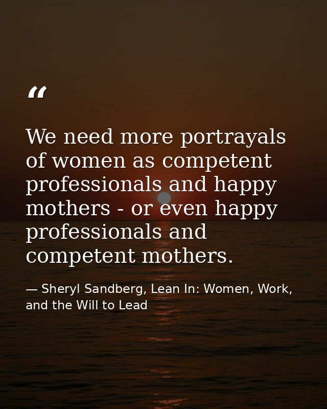 We need more portrayals of women as competent professionals and happy mothers - or even happy professionals and competen — Sheryl Sandberg, Lean In: Women, Work, and the Will to Lead