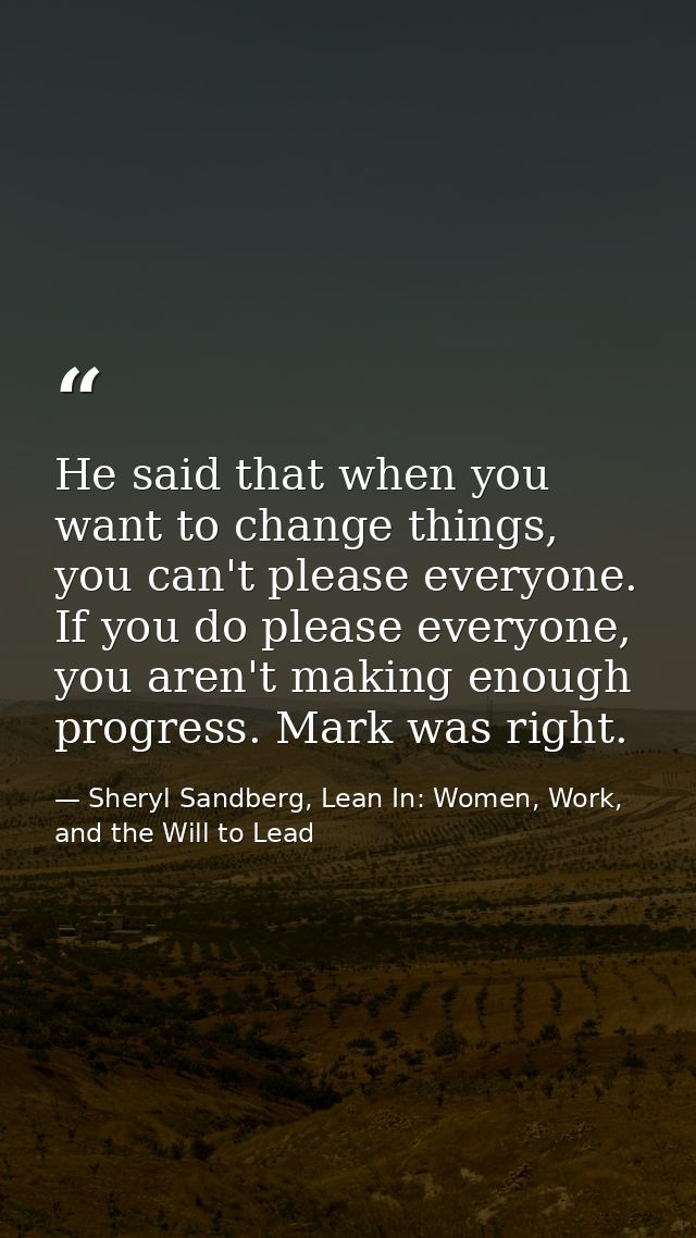 He said that when you want to change things, you can't please everyone. If you do please everyone, you aren't making eno — Sheryl Sandberg, Lean In: Women, Work, and the Will to Lead
