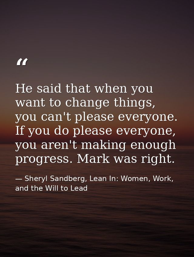 He said that when you want to change things, you can't please everyone. If you do please everyone, you aren't making eno — Sheryl Sandberg, Lean In: Women, Work, and the Will to Lead
