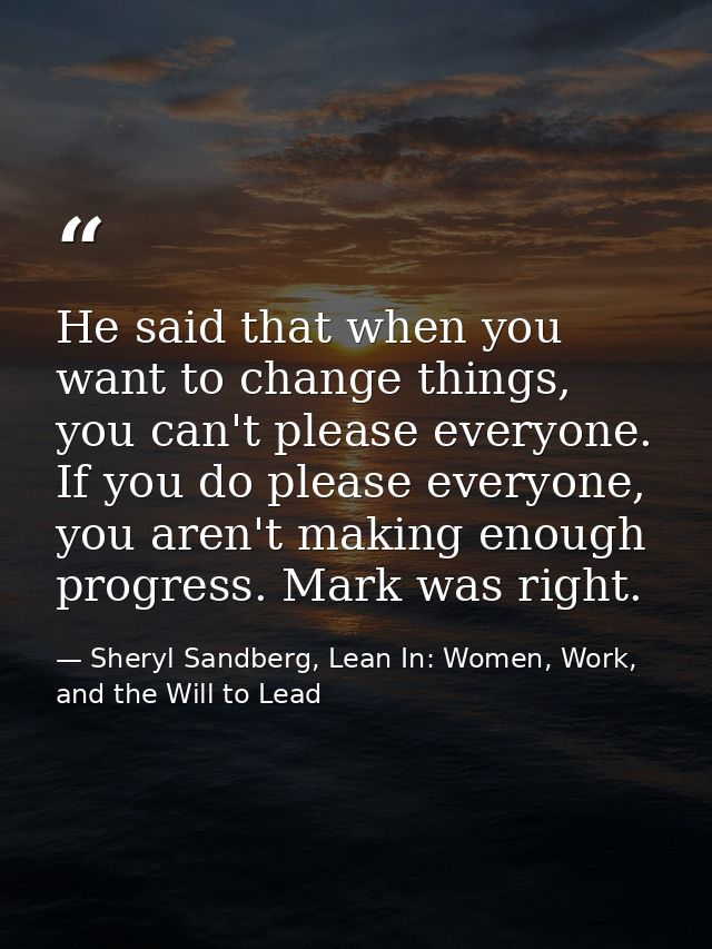 He said that when you want to change things, you can't please everyone. If you do please everyone, you aren't making eno — Sheryl Sandberg, Lean In: Women, Work, and the Will to Lead