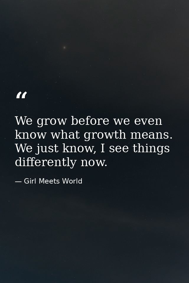 We grow before we even know what growth means. We just know, I see things differently now. — Girl Meets World