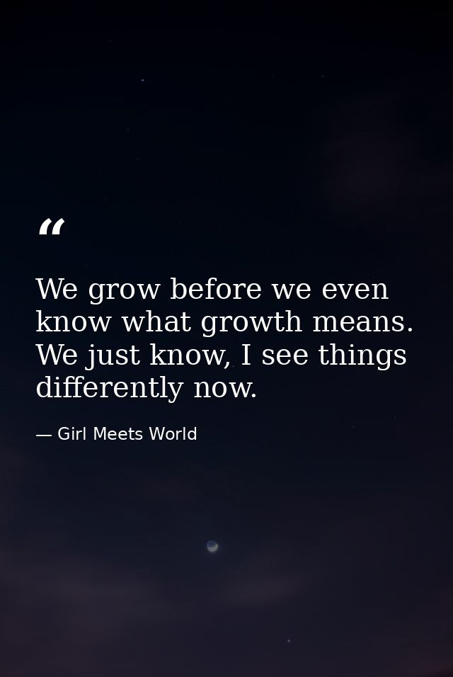 We grow before we even know what growth means. We just know, I see things differently now. — Girl Meets World