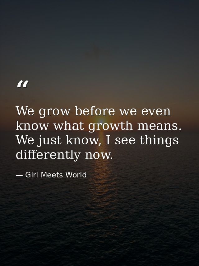 We grow before we even know what growth means. We just know, I see things differently now. — Girl Meets World