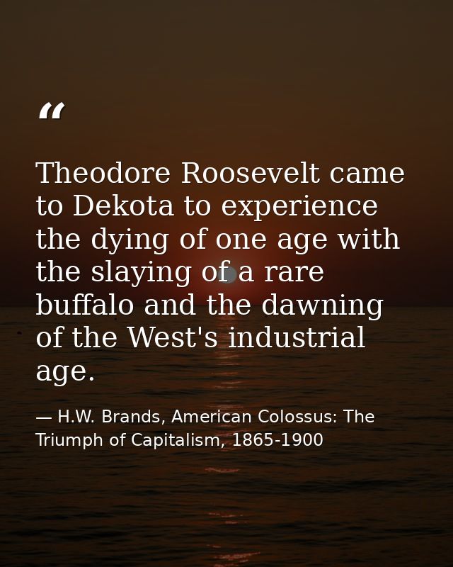 Theodore Roosevelt came to Dekota to experience the dying of one age with the slaying of a rare buffalo and the dawning  — H.W. Brands, American Colossus: The Triumph of Capitalism, 1865-1900