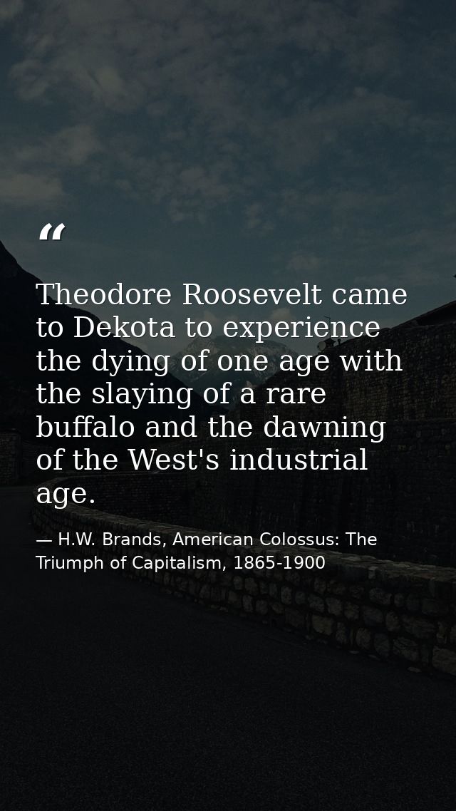 Theodore Roosevelt came to Dekota to experience the dying of one age with the slaying of a rare buffalo and the dawning  — H.W. Brands, American Colossus: The Triumph of Capitalism, 1865-1900
