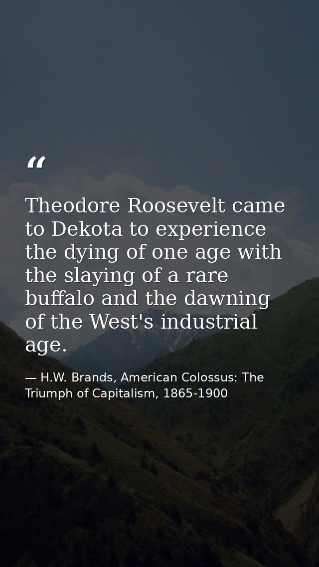 Theodore Roosevelt came to Dekota to experience the dying of one age with the slaying of a rare buffalo and the dawning  — H.W. Brands, American Colossus: The Triumph of Capitalism, 1865-1900