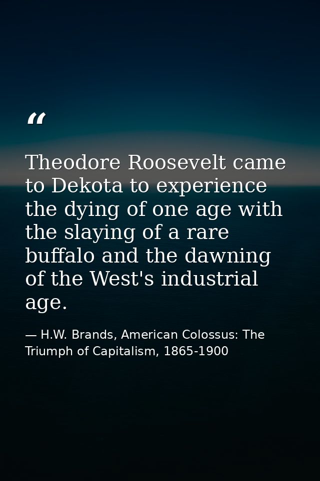 Theodore Roosevelt came to Dekota to experience the dying of one age with the slaying of a rare buffalo and the dawning  — H.W. Brands, American Colossus: The Triumph of Capitalism, 1865-1900