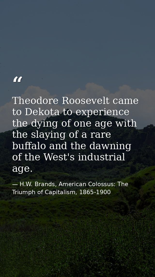 Theodore Roosevelt came to Dekota to experience the dying of one age with the slaying of a rare buffalo and the dawning  — H.W. Brands, American Colossus: The Triumph of Capitalism, 1865-1900